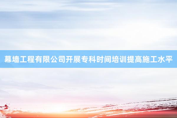 幕墙工程有限公司开展专科时间培训提高施工水平