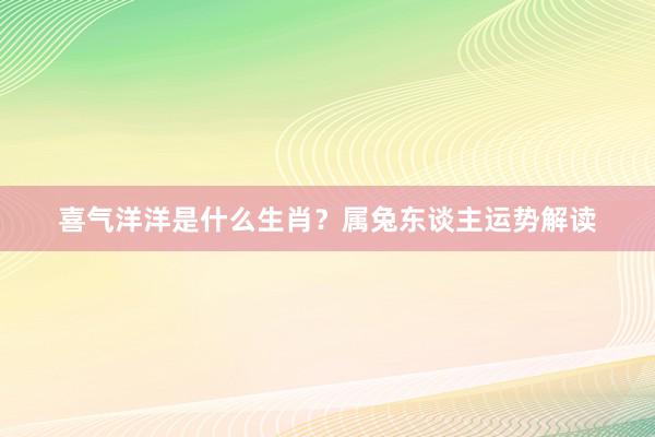 喜气洋洋是什么生肖？属兔东谈主运势解读