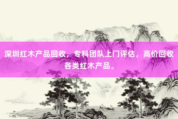 深圳红木产品回收，专科团队上门评估，高价回收各类红木产品。