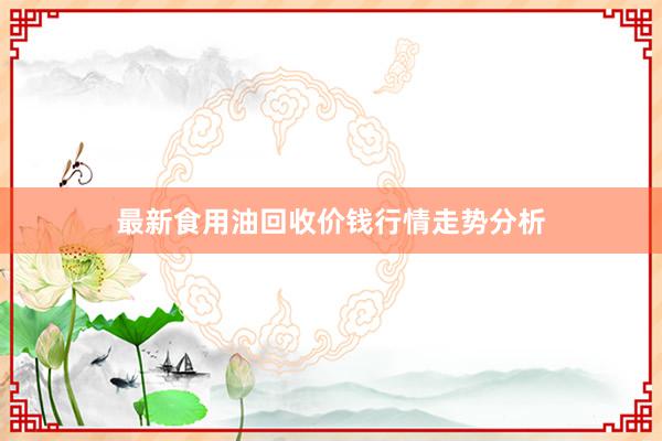 最新食用油回收价钱行情走势分析
